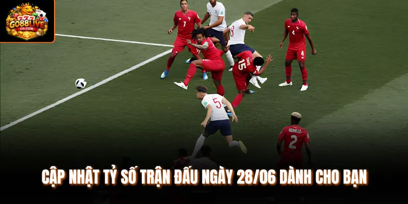 Cập nhật tỷ số trận đấu ngày 28/06 dành cho bạn